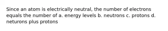 Since an atom is electrically neutral, the number of electrons equals the number of a. energy levels b. neutrons c. protons d. neturons plus protons