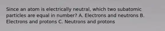 Since an atom is electrically neutral, which two subatomic particles are equal in number? A. Electrons and neutrons B. Electrons and protons C. Neutrons and protons