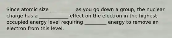 Since atomic size __________ as you go down a group, the nuclear charge has a ____________ effect on the electron in the highest occupied energy level requiring _________ energy to remove an electron from this level.