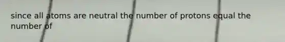 since all atoms are neutral the number of protons equal the number of