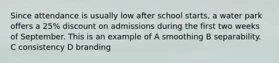 Since attendance is usually low after school starts, a water park offers a 25% discount on admissions during the first two weeks of September. This is an example of A smoothing B separability. C consistency D branding