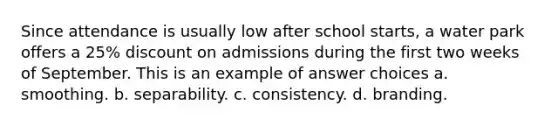 Since attendance is usually low after school starts, a water park offers a 25% discount on admissions during the first two weeks of September. This is an example of answer choices a. smoothing. b. separability. c. consistency. d. branding.