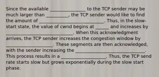 Since the available ________________ to the TCP sender may be much larger than __________, the TCP sender would like to find the amount of _____________________________. Thus, in the slow-start state, the value of cwnd begins at ______ and increases by ______________________________. When this acknowledgment arrives, the TCP sender increases the congestion window by _____________________. These segments are then acknowledged, with the sender increasing the _______________________________. This process results in a ____________________. Thus, the TCP send rate starts slow but grows exponentially during the slow start phase.