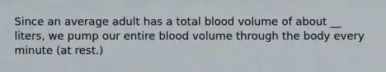 Since an average adult has a total blood volume of about __ liters, we pump our entire blood volume through the body every minute (at rest.)