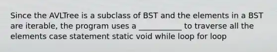 Since the AVLTree is a subclass of BST and the elements in a BST are iterable, the program uses a ___________ to traverse all the elements case statement static void while loop for loop