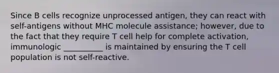 Since B cells recognize unprocessed antigen, they can react with self-antigens without MHC molecule assistance; however, due to the fact that they require T cell help for complete activation, immunologic __________ is maintained by ensuring the T cell population is not self-reactive.