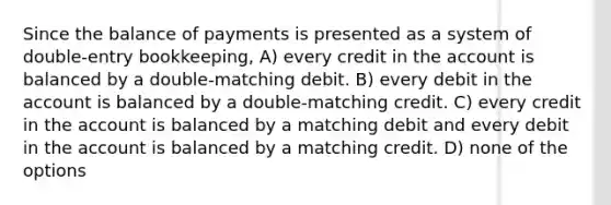 Since the balance of payments is presented as a system of double-entry bookkeeping, A) every credit in the account is balanced by a double-matching debit. B) every debit in the account is balanced by a double-matching credit. C) every credit in the account is balanced by a matching debit and every debit in the account is balanced by a matching credit. D) none of the options