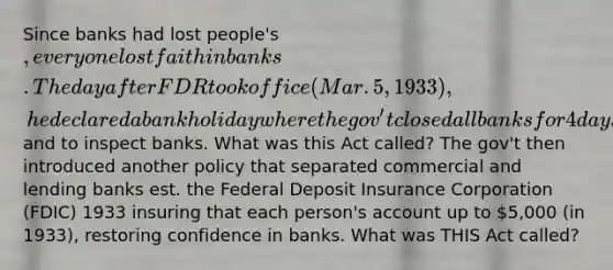 Since banks had lost people's , everyone lost faith in banks. The day after FDR took office (Mar. 5, 1933), he declared a bank holiday where the gov't closed all banks for 4 days to prevent more people from withdrawing more and to inspect banks. What was this Act called? The gov't then introduced another policy that separated commercial and lending banks est. the Federal Deposit Insurance Corporation (FDIC) 1933 insuring that each person's account up to 5,000 (in 1933), restoring confidence in banks. What was THIS Act called?