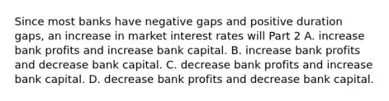 Since most banks have negative gaps and positive duration​ gaps, an increase in market interest rates will Part 2 A. increase bank profits and increase bank capital. B. increase bank profits and decrease bank capital. C. decrease bank profits and increase bank capital. D. decrease bank profits and decrease bank capital.