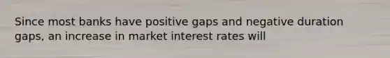 Since most banks have positive gaps and negative duration gaps, an increase in market interest rates will