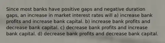 Since most banks have positive gaps and negative duration gaps, an increase in market interest rates will a) increase bank profits and increase bank capital. b) increase bank profits and decrease bank capital. c) decrease bank profits and increase bank capital. d) decrease bank profits and decrease bank capital.