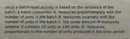 since a batch-level activity is based on the existence of the batch, a batch consumes: A. resources proportionately with the number of units in the batch B. resources inversely with the number of units in the batch C. the same amount of resources whether it contains 20 units or 200 units. D. resources proportionate to the number of units produced in the time period