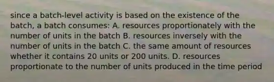 since a batch-level activity is based on the existence of the batch, a batch consumes: A. resources proportionately with the number of units in the batch B. resources inversely with the number of units in the batch C. the same amount of resources whether it contains 20 units or 200 units. D. resources proportionate to the number of units produced in the time period