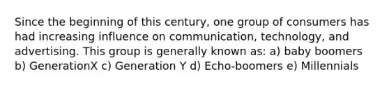 Since the beginning of this century, one group of consumers has had increasing influence on communication, technology, and advertising. This group is generally known as: a) baby boomers b) GenerationX c) Generation Y d) Echo-boomers e) Millennials