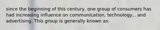 since the beginning of this century, one group of consumers has had increasing influence on communication, technology... and advertising. This group is generally known as: