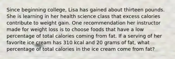 Since beginning college, Lisa has gained about thirteen pounds. She is learning in her health science class that excess calories contribute to weight gain. One recommendation her instructor made for weight loss is to choose foods that have a low percentage of total calories coming from fat. If a serving of her favorite ice cream has 310 kcal and 20 grams of fat, what percentage of total calories in the ice cream come from fat?