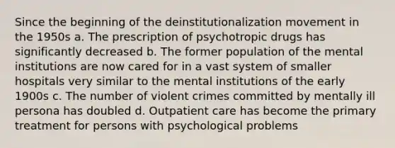 Since the beginning of the deinstitutionalization movement in the 1950s a. The prescription of psychotropic drugs has significantly decreased b. The former population of the mental institutions are now cared for in a vast system of smaller hospitals very similar to the mental institutions of the early 1900s c. The number of violent crimes committed by mentally ill persona has doubled d. Outpatient care has become the primary treatment for persons with psychological problems