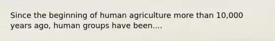 Since the beginning of human agriculture more than 10,000 years ago, human groups have been....