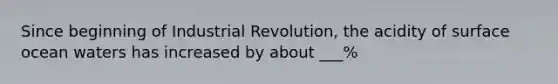 Since beginning of Industrial Revolution, the acidity of surface ocean waters has increased by about ___%