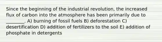 Since the beginning of the industrial revolution, the increased flux of carbon into the atmosphere has been primarily due to ________. A) burning of fossil fuels B) deforestation C) desertification D) addition of fertilizers to the soil E) addition of phosphate in detergents