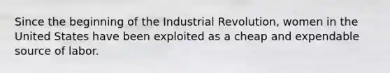 Since the beginning of the Industrial Revolution, women in the United States have been exploited as a cheap and expendable source of labor.