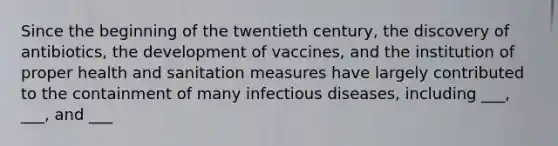 Since the beginning of the twentieth century, the discovery of antibiotics, the development of vaccines, and the institution of proper health and sanitation measures have largely contributed to the containment of many <a href='https://www.questionai.com/knowledge/kMVY5VcPkQ-infectious-diseases' class='anchor-knowledge'>infectious diseases</a>, including ___, ___, and ___