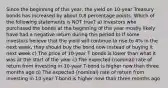 Since the beginning of this year, the yield on 10-year Treasury bonds has increased by about 0.8 percentage points. Which of the following statements is NOT true? a) Investors who purchased the bonds at the beginning of the year mostly likely have had a negative return during this period b) If some investors believe that the yield will continue to rise to 4% in the next week, they should buy the bond now instead of buying it next week c) The price of 10-year T bonds is lower than what it was at the start of the year c) The expected (nominal) rate of return from investing in 10-year T-bond is higher now than three months ago d) The expected (nominal) rate of return from investing in 10-year T-bond is higher now than three months ago