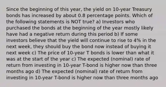 Since the beginning of this year, the yield on 10-year Treasury bonds has increased by about 0.8 percentage points. Which of the following statements is NOT true? a) Investors who purchased the bonds at the beginning of the year mostly likely have had a negative return during this period b) If some investors believe that the yield will continue to rise to 4% in the next week, they should buy the bond now instead of buying it next week c) The price of 10-year T bonds is lower than what it was at the start of the year c) The expected (nominal) rate of return from investing in 10-year T-bond is higher now than three months ago d) The expected (nominal) rate of return from investing in 10-year T-bond is higher now than three months ago