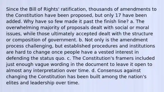 Since the Bill of Rights' ratification, thousands of amendments to the Constitution have been proposed, but only 17 have been added. Why have so few made it past the finish line? a. The overwhelming majority of proposals dealt with social or moral issues, while those ultimately accepted dealt with the structure or composition of government. b. Not only is the amendment process challenging, but established procedures and institutions are hard to change once people have a vested interest in defending the status quo. c. The Constitution's framers included just enough vague wording in the document to leave it open to almost any interpretation over time. d. Consensus against changing the Constitution has been built among the nation's elites and leadership over time.