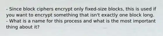 - Since block ciphers encrypt only fixed-size blocks, this is used if you want to encrypt something that isn't exactly one block long. - What is a name for this process and what is the most important thing about it?