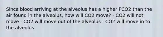 Since blood arriving at the alveolus has a higher PCO2 than the air found in the alveolus, how will CO2 move? - CO2 will not move - CO2 will move out of the alveolus - CO2 will move in to the alveolus