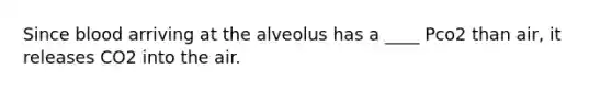 Since blood arriving at the alveolus has a ____ Pco2 than air, it releases CO2 into the air.