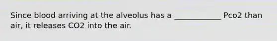 Since blood arriving at the alveolus has a ____________ Pco2 than air, it releases CO2 into the air.