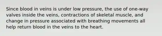 Since blood in veins is under low pressure, the use of one-way valves inside the veins, contractions of skeletal muscle, and change in pressure associated with breathing movements all help return blood in the veins to <a href='https://www.questionai.com/knowledge/kya8ocqc6o-the-heart' class='anchor-knowledge'>the heart</a>.