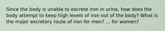 Since the body is unable to excrete iron in urine, how does the body attempt to keep high levels of iron out of the body? What is the major excretory route of iron for men? ... for women?