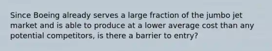 Since Boeing already serves a large fraction of the jumbo jet market and is able to produce at a lower average cost than any potential competitors, is there a barrier to entry?