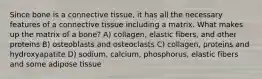 Since bone is a connective tissue, it has all the necessary features of a connective tissue including a matrix. What makes up the matrix of a bone? A) collagen, elastic fibers, and other proteins B) osteoblasts and osteoclasts C) collagen, proteins and hydroxyapatite D) sodium, calcium, phosphorus, elastic fibers and some adipose tissue