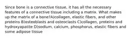 Since bone is a connective tissue, it has all the necessary features of a connective tissue including a matrix. What makes up the matrix of a bone?A)collagen, elastic fibers, and other proteins B)osteoblasts and osteoclasts C)collagen, proteins and hydroxyapatite D)sodium, calcium, phosphorus, elastic fibers and some adipose tissue