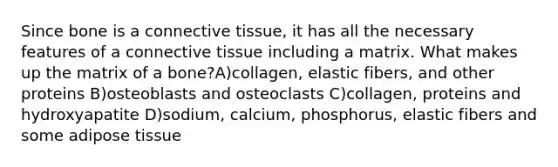 Since bone is a connective tissue, it has all the necessary features of a connective tissue including a matrix. What makes up the matrix of a bone?A)collagen, elastic fibers, and other proteins B)osteoblasts and osteoclasts C)collagen, proteins and hydroxyapatite D)sodium, calcium, phosphorus, elastic fibers and some adipose tissue