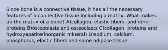 Since bone is a connective tissue, it has all the necessary features of a connective tissue including a matrix. What makes up the matrix of a bone? A)collagen, elastic fibers, and other proteins B)osteoblasts and osteoclasts C)collagen, proteins and hydroxyapatite(inorganic mineral) D)sodium, calcium, phosphorus, elastic fibers and some adipose tissue