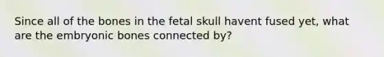 Since all of the bones in the fetal skull havent fused yet, what are the embryonic bones connected by?