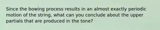 Since the bowing process results in an almost exactly periodic motion of the string, what can you conclude about the upper partials that are produced in the tone?