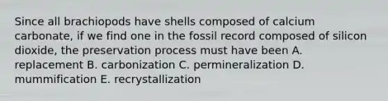 Since all brachiopods have shells composed of calcium carbonate, if we find one in the fossil record composed of silicon dioxide, the preservation process must have been A. replacement B. carbonization C. permineralization D. mummification E. recrystallization