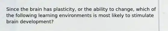 Since the brain has plasticity, or the ability to change, which of the following learning environments is most likely to stimulate brain development?