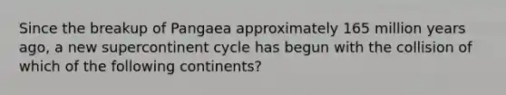 Since the breakup of Pangaea approximately 165 million years ago, a new supercontinent cycle has begun with the collision of which of the following continents?