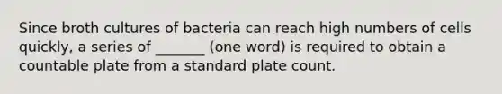 Since broth cultures of bacteria can reach high numbers of cells quickly, a series of _______ (one word) is required to obtain a countable plate from a standard plate count.