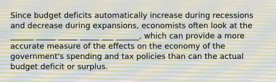 Since budget deficits automatically increase during recessions and decrease during expansions, economists often look at the ______ _____ _____ _____ ___ ______, which can provide a more accurate measure of the effects on the economy of the government's spending and tax policies than can the actual budget deficit or surplus.