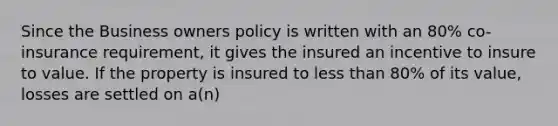 Since the Business owners policy is written with an 80% co-insurance requirement, it gives the insured an incentive to insure to value. If the property is insured to less than 80% of its value, losses are settled on a(n)