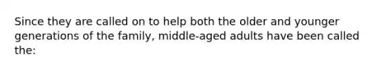 Since they are called on to help both the older and younger generations of the family, middle-aged adults have been called the: