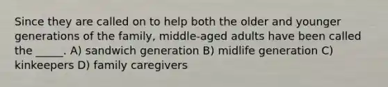 Since they are called on to help both the older and younger generations of the family, middle-aged adults have been called the _____. A) sandwich generation B) midlife generation C) kinkeepers D) family caregivers